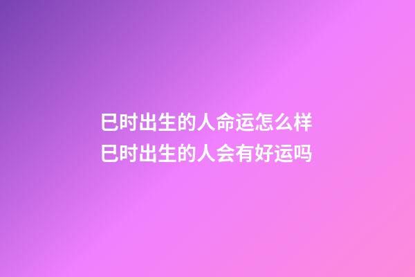 巳时出生的人命运怎么样 巳时出生的人会有好运吗